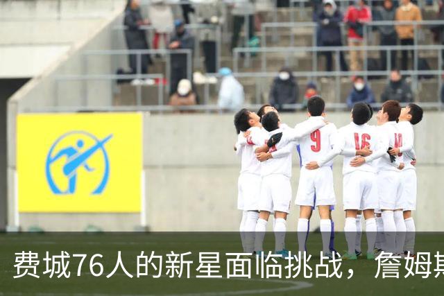 费城76人的新星面临挑战，詹姆斯与布朗的加入或将改变首发阵容格局